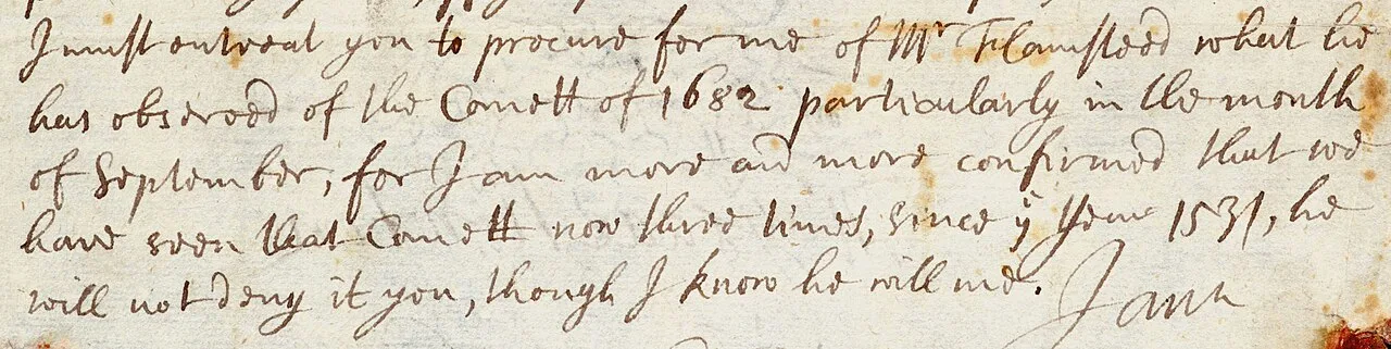"I must entreat you to procure for me of Mr Flamsteed what he has observed of the Comett of 1682 particularly in the mon